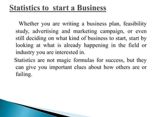 Whether you are writing a business plan, feasibility 
study, advertising and marketing campaign, or even 
still deciding on what kind of business to start, start by 
looking at what is already happening in the field or 
industry you are interested in. 
Statistics are not magic formulas for success, but they 
can give you important clues about how others are or 
failing. 
 