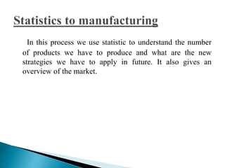 In this process we use statistic to understand the number 
of products we have to produce and what are the new 
strategies we have to apply in future. It also gives an 
overview of the market. 
 