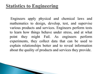 Engineers apply physical and chemical laws and 
mathematics to design, develop, test, and supervise 
various products and services. Engineers perform tests 
to learn how things behave under stress, and at what 
point they might Fail. As engineers perform 
experiments, they collect data that can be used to 
explain relationships better and to reveal information 
about the quality of products and services they provide. 
 