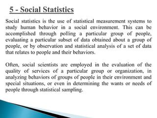 Social statistics is the use of statistical measurement systems to 
study human behavior in a social environment. This can be 
accomplished through polling a particular group of people, 
evaluating a particular subset of data obtained about a group of 
people, or by observation and statistical analysis of a set of data 
that relates to people and their behaviors. 
Often, social scientists are employed in the evaluation of the 
quality of services of a particular group or organization, in 
analyzing behaviors of groups of people in their environment and 
special situations, or even in determining the wants or needs of 
people through statistical sampling. 
 