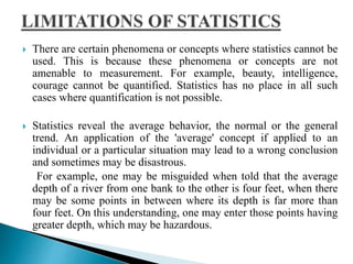  There are certain phenomena or concepts where statistics cannot be 
used. This is because these phenomena or concepts are not 
amenable to measurement. For example, beauty, intelligence, 
courage cannot be quantified. Statistics has no place in all such 
cases where quantification is not possible. 
 Statistics reveal the average behavior, the normal or the general 
trend. An application of the 'average' concept if applied to an 
individual or a particular situation may lead to a wrong conclusion 
and sometimes may be disastrous. 
For example, one may be misguided when told that the average 
depth of a river from one bank to the other is four feet, when there 
may be some points in between where its depth is far more than 
four feet. On this understanding, one may enter those points having 
greater depth, which may be hazardous. 
 