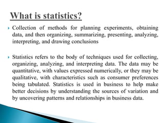  Collection of methods for planning experiments, obtaining 
data, and then organizing, summarizing, presenting, analyzing, 
interpreting, and drawing conclusions 
 Statistics refers to the body of techniques used for collecting, 
organizing, analyzing, and interpreting data. The data may be 
quantitative, with values expressed numerically, or they may be 
qualitative, with characteristics such as consumer preferences 
being tabulated. Statistics is used in business to help make 
better decisions by understanding the sources of variation and 
by uncovering patterns and relationships in business data. 
 