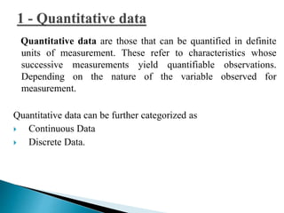 Quantitative data are those that can be quantified in definite 
units of measurement. These refer to characteristics whose 
successive measurements yield quantifiable observations. 
Depending on the nature of the variable observed for 
measurement. 
Quantitative data can be further categorized as 
 Continuous Data 
 Discrete Data. 
 