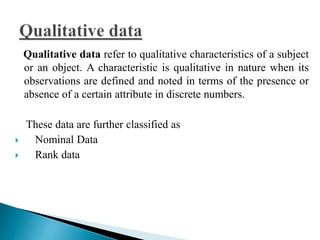Qualitative data refer to qualitative characteristics of a subject 
or an object. A characteristic is qualitative in nature when its 
observations are defined and noted in terms of the presence or 
absence of a certain attribute in discrete numbers. 
These data are further classified as 
 Nominal Data 
 Rank data 
 