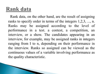 Rank data, on the other hand, are the result of assigning 
ranks to specify order in terms of the integers 1,2,3, ..., n. 
Ranks may be assigned according to the level of 
performance in a test. a contest, a competition, an 
interview, or a show. The candidates appearing in an 
interview, for example, may be assigned ranks in integers 
ranging from I to n, depending on their performance in 
the interview. Ranks so assigned can be viewed as the 
continuous values of a variable involving performance as 
the quality characteristic. 
 