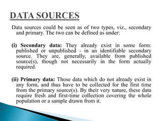 Data sources could be seen as of two types, viz., secondary 
and primary. The two can be defined as under: 
(i) Secondary data: They already exist in some form: 
published or unpublished - in an identifiable secondary 
source. They are, generally, available from published 
source(s), though not necessarily in the form actually 
required. 
(ii) Primary data: Those data which do not already exist in 
any form, and thus have to be collected for the first time 
from the primary source(s). By their very nature, these data 
require fresh and first-time collection covering the whole 
population or a sample drawn from it. 
 