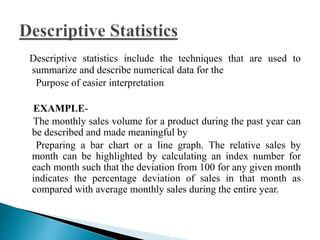 Descriptive statistics include the techniques that are used to 
summarize and describe numerical data for the 
Purpose of easier interpretation 
EXAMPLE-The 
monthly sales volume for a product during the past year can 
be described and made meaningful by 
Preparing a bar chart or a line graph. The relative sales by 
month can be highlighted by calculating an index number for 
each month such that the deviation from 100 for any given month 
indicates the percentage deviation of sales in that month as 
compared with average monthly sales during the entire year. 
 