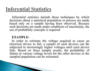 Inferential statistics include those techniques by which 
decisions about a statistical population or process are made 
based only on a sample having been observed. Because 
such decisions are made under conditions of uncertainty, the 
use of probability concepts is required 
EXAMPLE-In 
order to estimate the voltage required to cause an 
electrical device to fail, a sample of such devices can Be 
subjected to increasingly higher voltages until each device 
fails. Based on these sample results, the probability of 
failure at various voltage levels for the other devices in the 
sampled population can be estimated. 
 