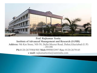 Prof. Rajkumar Teotia 
Institute of Advanced Management and Research (IAMR) 
Address: 9th Km Stone, NH-58, Delhi-Meerut Road, Duhai,Ghaziabad (U.P) 
- 201206 
Ph:0120-2675904/905 Mob:9999052997 Fax: 0120-2679145 
e mail: rajkumarteotia@iamrindia.com 
 