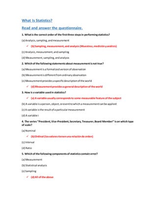 What Is Statistics?
Read and answer the questionnaire.
1. Whatis the correct order of the firstthree stepsin performingstatistics?
(a) Analysis,sampling,andmeasurement
? (b) Sampling,measurement,and analysis (Muestreo,medicinyanlisis)
(c) Analysis,measurement,andsampling
(d) Measurement,sampling,andanalysis
2. Whichof the followingstatementsabout measurementisnot true?
(a) Measurementisa formalizedversionof observation
(b) Measurementisdifferentfromordinaryobservation
(c) Measurementprovidesaspecificdescriptionof the world
? (d) Measurementprovidesa general descriptionof the world
3. How is a variable usedin statistics?
? (a) A variable usually correspondsto some measurable feature of the subject
(b) A variable is aperson,object,oreventtowhicha measurementcanbe applied
(c) A variable isthe resultof a particularmeasurement
(d) A variable i
4. The seriesPresident,Vice-President,Secretary,Treasurer,Board Memberison which type
of scale?
(a) Nominal
? (b) Ordinal (losvalores tienenuna relacinde orden)
(c) Interval
(d) Ratio
5. Whichof the followingcomponentsof statisticscontain error?
(a) Measurement
(b) Statistical analysis
(c) Sampling
? (d) All of the above
 