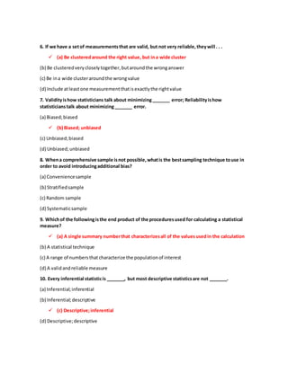 6. If we have a setof measurementsthat are valid, but not very reliable,theywill . . .
? (a) Be clusteredaround the right value, but ina wide cluster
(b) Be clusteredverycloselytogether,butaroundthe wronganswer
(c) Be ina wide clusteraroundthe wrongvalue
(d) Include atleastone measurementthatisexactlythe rightvalue
7. Validityishow statisticians talk about minimizing_______ error; Reliabilityishow
statisticianstalk about minimizing_______ error.
(a) Biased;biased
? (b) Biased; unbiased
(c) Unbiased;biased
(d) Unbiased;unbiased
8. Whena comprehensive sample isnot possible,whatis the bestsampling technique touse in
order to avoid introducingadditional bias?
(a) Conveniencesample
(b) Stratifiedsample
(c) Random sample
(d) Systematicsample
9. Whichof the followingisthe end product of the proceduresused for calculating a statistical
measure?
? (a) A single summary numberthat characterizesall of the valuesusedin the calculation
(b) A statistical technique
(c) A range of numbersthat characterize the populationof interest
(d) A validandreliable measure
10. Every inferential statisticis _______, but most descriptive statisticsare not _______.
(a) Inferential;inferential
(b) Inferential;descriptive
? (c) Descriptive;inferential
(d) Descriptive;descriptive
 