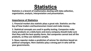 Statistics
Statistics is a branch of mathematics dealing with data collection,
organization, analysis, interpretation and presentation.
Importance of Statistics
1. Financial market also statistic plays a great role. Statistics are the
key of how traders and businessmen invest and make money.
2. Statistical concepts are used in quality testing. Companies make
many products on a daily basis and every company should make sure
that they sold the best quality items. But companies cannot test all the
products, so they use statistics sample.
3. News reporter makes a prediction of winner for elections based on
political campaigns. Here statistics play a strong part in who will be
your governments.
 