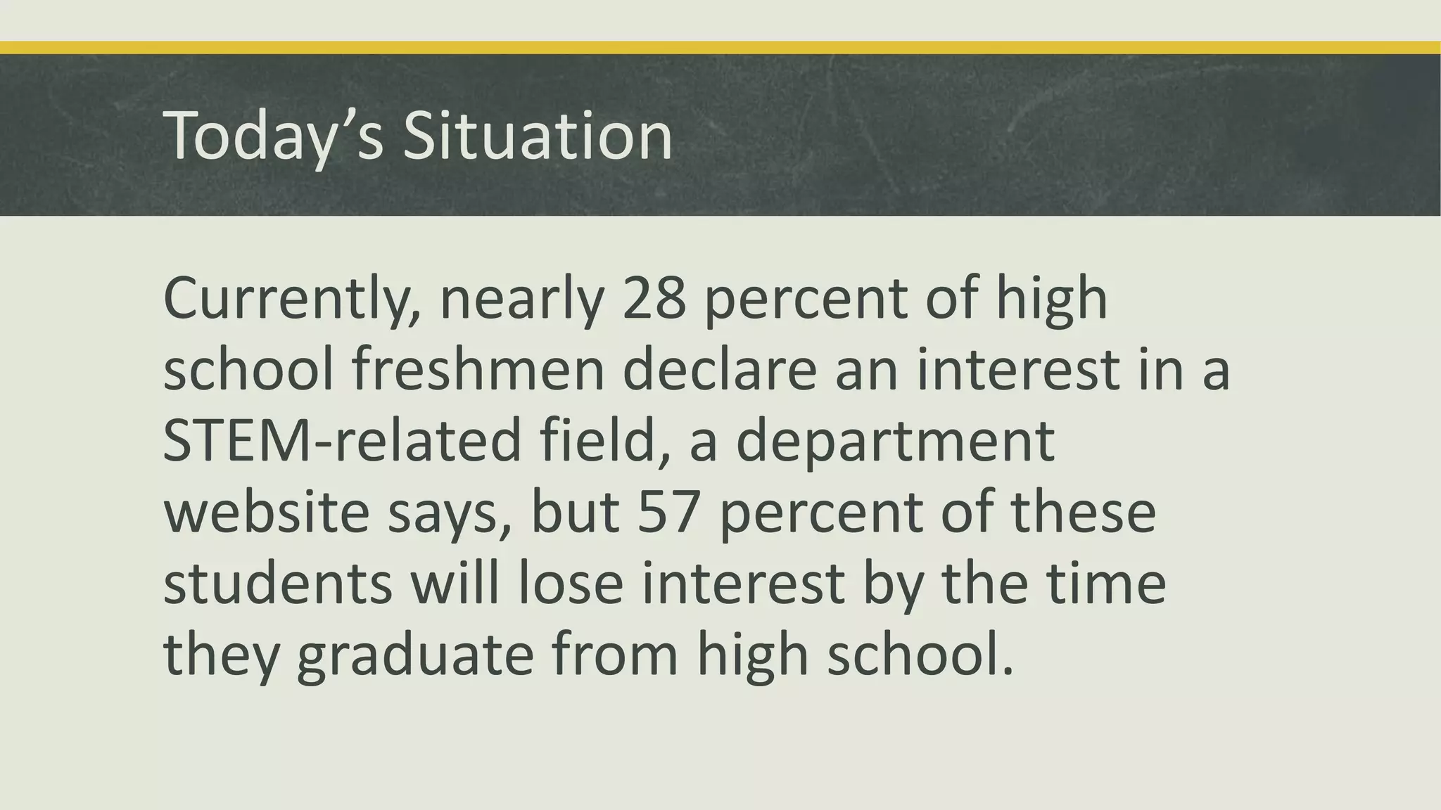 Today’s Situation
Currently, nearly 28 percent of high
school freshmen declare an interest in a
STEM-related field, a department
website says, but 57 percent of these
students will lose interest by the time
they graduate from high school.