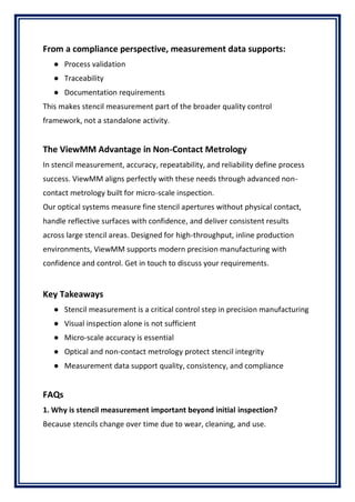 From a compliance perspective, measurement data supports:
● Process validation
● Traceability
● Documentation requirements
This makes stencil measurement part of the broader quality control
framework, not a standalone activity.
The ViewMM Advantage in Non-Contact Metrology
In stencil measurement, accuracy, repeatability, and reliability define process
success. ViewMM aligns perfectly with these needs through advanced non-
contact metrology built for micro-scale inspection.
Our optical systems measure fine stencil apertures without physical contact,
handle reflective surfaces with confidence, and deliver consistent results
across large stencil areas. Designed for high-throughput, inline production
environments, ViewMM supports modern precision manufacturing with
confidence and control. Get in touch to discuss your requirements.
Key Takeaways
● Stencil measurement is a critical control step in precision manufacturing
● Visual inspection alone is not sufficient
● Micro-scale accuracy is essential
● Optical and non-contact metrology protect stencil integrity
● Measurement data support quality, consistency, and compliance
FAQs
1. Why is stencil measurement important beyond initial inspection?
Because stencils change over time due to wear, cleaning, and use.
 