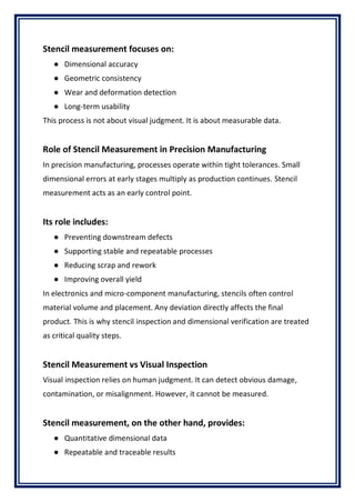 Stencil measurement focuses on:
● Dimensional accuracy
● Geometric consistency
● Wear and deformation detection
● Long-term usability
This process is not about visual judgment. It is about measurable data.
Role of Stencil Measurement in Precision Manufacturing
In precision manufacturing, processes operate within tight tolerances. Small
dimensional errors at early stages multiply as production continues. Stencil
measurement acts as an early control point.
Its role includes:
● Preventing downstream defects
● Supporting stable and repeatable processes
● Reducing scrap and rework
● Improving overall yield
In electronics and micro-component manufacturing, stencils often control
material volume and placement. Any deviation directly affects the final
product. This is why stencil inspection and dimensional verification are treated
as critical quality steps.
Stencil Measurement vs Visual Inspection
Visual inspection relies on human judgment. It can detect obvious damage,
contamination, or misalignment. However, it cannot be measured.
Stencil measurement, on the other hand, provides:
● Quantitative dimensional data
● Repeatable and traceable results
 