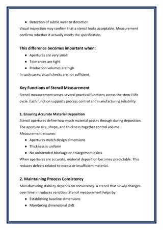 ● Detection of subtle wear or distortion
Visual inspection may confirm that a stencil looks acceptable. Measurement
confirms whether it actually meets the specification.
This difference becomes important when:
● Apertures are very small
● Tolerances are tight
● Production volumes are high
In such cases, visual checks are not sufficient.
Key Functions of Stencil Measurement
Stencil measurement serves several practical functions across the stencil life
cycle. Each function supports process control and manufacturing reliability.
1. Ensuring Accurate Material Deposition
Stencil apertures define how much material passes through during deposition.
The aperture size, shape, and thickness together control volume.
Measurement ensures:
● Apertures match design dimensions
● Thickness is uniform
● No unintended blockage or enlargement exists
When apertures are accurate, material deposition becomes predictable. This
reduces defects related to excess or insufficient material.
2. Maintaining Process Consistency
Manufacturing stability depends on consistency. A stencil that slowly changes
over time introduces variation. Stencil measurement helps by:
● Establishing baseline dimensions
● Monitoring dimensional drift
 