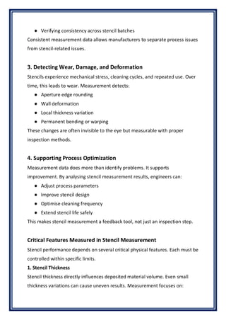 ● Verifying consistency across stencil batches
Consistent measurement data allows manufacturers to separate process issues
from stencil-related issues.
3. Detecting Wear, Damage, and Deformation
Stencils experience mechanical stress, cleaning cycles, and repeated use. Over
time, this leads to wear. Measurement detects:
● Aperture edge rounding
● Wall deformation
● Local thickness variation
● Permanent bending or warping
These changes are often invisible to the eye but measurable with proper
inspection methods.
4. Supporting Process Optimization
Measurement data does more than identify problems. It supports
improvement. By analysing stencil measurement results, engineers can:
● Adjust process parameters
● Improve stencil design
● Optimise cleaning frequency
● Extend stencil life safely
This makes stencil measurement a feedback tool, not just an inspection step.
Critical Features Measured in Stencil Measurement
Stencil performance depends on several critical physical features. Each must be
controlled within specific limits.
1. Stencil Thickness
Stencil thickness directly influences deposited material volume. Even small
thickness variations can cause uneven results. Measurement focuses on:
 