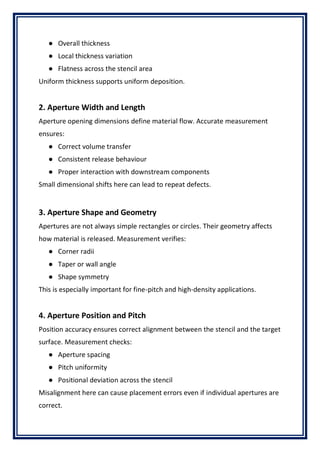 ● Overall thickness
● Local thickness variation
● Flatness across the stencil area
Uniform thickness supports uniform deposition.
2. Aperture Width and Length
Aperture opening dimensions define material flow. Accurate measurement
ensures:
● Correct volume transfer
● Consistent release behaviour
● Proper interaction with downstream components
Small dimensional shifts here can lead to repeat defects.
3. Aperture Shape and Geometry
Apertures are not always simple rectangles or circles. Their geometry affects
how material is released. Measurement verifies:
● Corner radii
● Taper or wall angle
● Shape symmetry
This is especially important for fine-pitch and high-density applications.
4. Aperture Position and Pitch
Position accuracy ensures correct alignment between the stencil and the target
surface. Measurement checks:
● Aperture spacing
● Pitch uniformity
● Positional deviation across the stencil
Misalignment here can cause placement errors even if individual apertures are
correct.
 