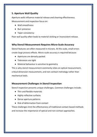 5. Aperture Wall Quality
Aperture walls influence material release and cleaning effectiveness.
Measurement and inspection focus on:
● Wall smoothness
● Burr presence
● Taper consistency
Poor wall quality often leads to material sticking or inconsistent release.
Why Stencil Measurement Requires Micro-Scale Accuracy
Stencil features are often measured in microns. At this scale, small errors
create large process effects. Micro-scale accuracy is required because:
● Apertures are densely packed
● Tolerances are tight
● Material behaviour is sensitive to geometry
This is why stencil measurement commonly relies on optical measurement,
critical dimension measurement, and non-contact metrology rather than
mechanical tools.
Measurement Challenges in Stencil Inspection
Stencil inspection presents unique challenges. Common challenges include:
● Thin and flexible materials
● Highly reflective surfaces
● Dense aperture patterns
● Risk of deformation from contact
These challenges limit the effectiveness of traditional contact-based methods
and increase the importance of optical and non-contact approaches.
 