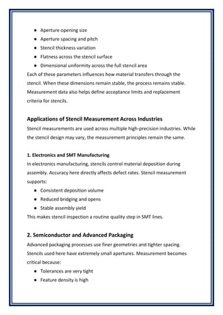 ● Aperture opening size
● Aperture spacing and pitch
● Stencil thickness variation
● Flatness across the stencil surface
● Dimensional uniformity across the full stencil area
Each of these parameters influences how material transfers through the
stencil. When these dimensions remain stable, the process remains stable.
Measurement data also helps define acceptance limits and replacement
criteria for stencils.
Applications of Stencil Measurement Across Industries
Stencil measurements are used across multiple high-precision industries. While
the stencil design may vary, the measurement principles remain the same.
1. Electronics and SMT Manufacturing
In electronics manufacturing, stencils control material deposition during
assembly. Accuracy here directly affects defect rates. Stencil measurement
supports:
● Consistent deposition volume
● Reduced bridging and opens
● Stable assembly yield
This makes stencil inspection a routine quality step in SMT lines.
2. Semiconductor and Advanced Packaging
Advanced packaging processes use finer geometries and tighter spacing.
Stencils used here have extremely small apertures. Measurement becomes
critical because:
● Tolerances are very tight
● Feature density is high
 