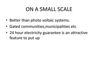 ON A SMALL SCALE
• Better than photo voltaic systems.
• Gated communities,municipalities etc
• 24 hour electricity guarantee is an attractive
feature to put up
 