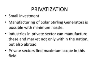 PRIVATIZATION
• Small investment
• Manufacturing of Solar Stirling Generators is
possible with minimum hassle.
• Industries in private sector can manufacture
these and market not only within the nation,
but also abroad
• Private sectors find maximum scope in this
field.
 