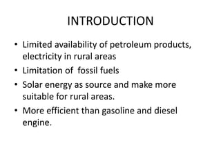 INTRODUCTION
• Limited availability of petroleum products,
electricity in rural areas
• Limitation of fossil fuels
• Solar energy as source and make more
suitable for rural areas.
• More efficient than gasoline and diesel
engine.
 