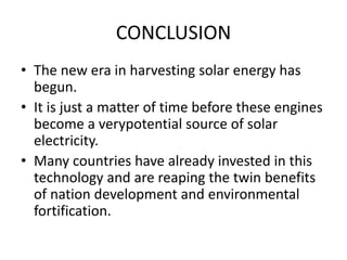 CONCLUSION
• The new era in harvesting solar energy has
begun.
• It is just a matter of time before these engines
become a verypotential source of solar
electricity.
• Many countries have already invested in this
technology and are reaping the twin benefits
of nation development and environmental
fortification.
 