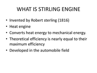 WHAT IS STIRLING ENGINE
• Invented by Robert sterling (1816)
• Heat engine
• Converts heat energy to mechanical energy.
• Theoretical efficiency is nearly equal to their
maximum efficiency
• Developed in the automobile field
 