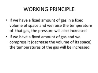 WORKING PRINCIPLE
• If we have a fixed amount of gas in a fixed
volume of space and we raise the temperature
of that gas, the pressure will also increased
• If we have a fixed amount of gas and we
compress it (decrease the volume of its space)
the temperatures of the gas will be increased
 