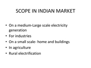 SCOPE IN INDIAN MARKET
• On a medium-Large scale electricity
generation
• For industries
• On a small scale- home and buildings
• In agriculture
• Rural electrification
 