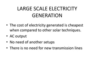 LARGE SCALE ELECTRICITY
GENERATION
• The cost of electricity generated is cheapest
when compared to other solar techniques.
• AC output
• No need of another setups
• There is no need for new transmission lines
 