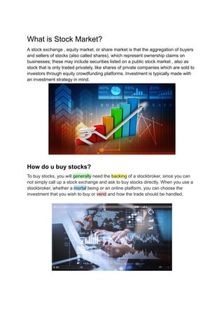 What is Stock Market?
A stock exchange , equity market, or share market is that the aggregation of buyers
and sellers of stocks (also called shares), which represent ownership claims on
businesses; these may include securities listed on a public stock market , also as
stock that is only traded privately, like shares of private companies which are sold to
investors through equity crowdfunding platforms. Investment is typically made with
an investment strategy in mind.
How do u buy stocks?
To buy stocks, you will generally need the backing of a stockbroker, since you can
not simply call up a stock exchange and ask to buy stocks directly. When you use a
stockbroker, whether a mortal being or an online platform, you can choose the
investment that you wish to buy or vend and how the trade should be handled.
 