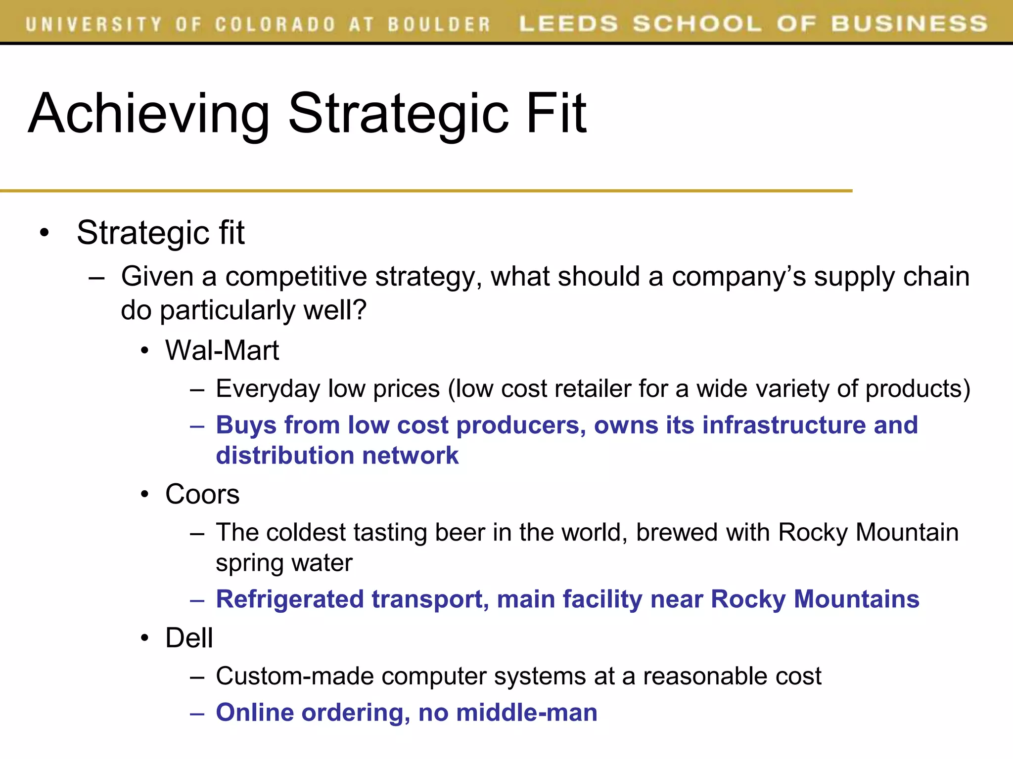 Achieving Strategic Fit
• Strategic fit
   – Given a competitive strategy, what should a company’s supply chain
     do particularly well?
      • Wal-Mart
           – Everyday low prices (low cost retailer for a wide variety of products)
           – Buys from low cost producers, owns its infrastructure and
             distribution network
       • Coors
           – The coldest tasting beer in the world, brewed with Rocky Mountain
             spring water
           – Refrigerated transport, main facility near Rocky Mountains
       • Dell
           – Custom-made computer systems at a reasonable cost
           – Online ordering, no middle-man
 