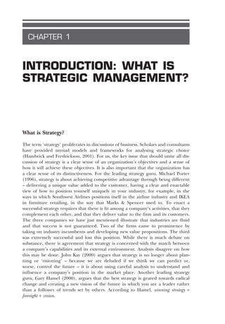 CHAPTER 1
INTRODUCTION: WHAT IS
STRATEGIC MANAGEMENT?
What is Strategy?
The term ‘strategy’ proliferates in discussions of business. Scholars and consultants
have provided myriad models and frameworks for analysing strategic choice
(Hambrick and Fredrickson, 2001). For us, the key issue that should unite all dis-
cussion of strategy is a clear sense of an organization’s objectives and a sense of
how it will achieve these objectives. It is also important that the organization has
a clear sense of its distinctiveness. For the leading strategy guru, Michael Porter
(1996), strategy is about achieving competitive advantage through being different
– delivering a unique value added to the customer, having a clear and enactable
view of how to position yourself uniquely in your industry, for example, in the
ways in which Southwest Airlines positions itself in the airline industry and IKEA
in furniture retailing, in the way that Marks & Spencer used to. To enact a
successful strategy requires that there is fit among a company’s activities, that they
complement each other, and that they deliver value to the firm and its customers.
The three companies we have just mentioned illustrate that industries are fluid
and that success is not guaranteed. Two of the firms came to prominence by
taking on industry incumbents and developing new value propositions. The third
was extremely successful and lost this position. While there is much debate on
substance, there is agreement that strategy is concerned with the match between
a company’s capabilities and its external environment. Analysts disagree on how
this may be done. John Kay (2000) argues that strategy is no longer about plan-
ning or ‘visioning’ – because we are deluded if we think we can predict or,
worse, control the future – it is about using careful analysis to understand and
influence a company’s position in the market place. Another leading strategy
guru, Gary Hamel (2000), argues that the best strategy is geared towards radical
change and creating a new vision of the future in which you are a leader rather
than a follower of trends set by others. According to Hamel, winning strategy =
foresight + vision.
SMC01 6/2/04 2:08 PM Page 1
 