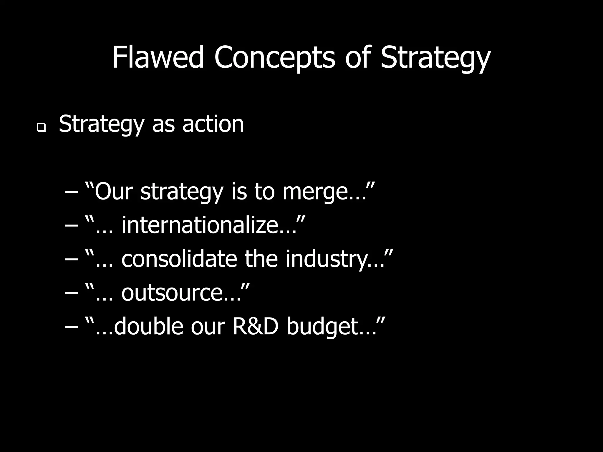 Flawed Concepts of Strategy

   Strategy as action

    –   “Our strategy is to merge…”
    –   “… internationalize…”
    –   “… consolidate the industry…”
    –   “… outsource…”
    –   “…double our R&D budget…”
 