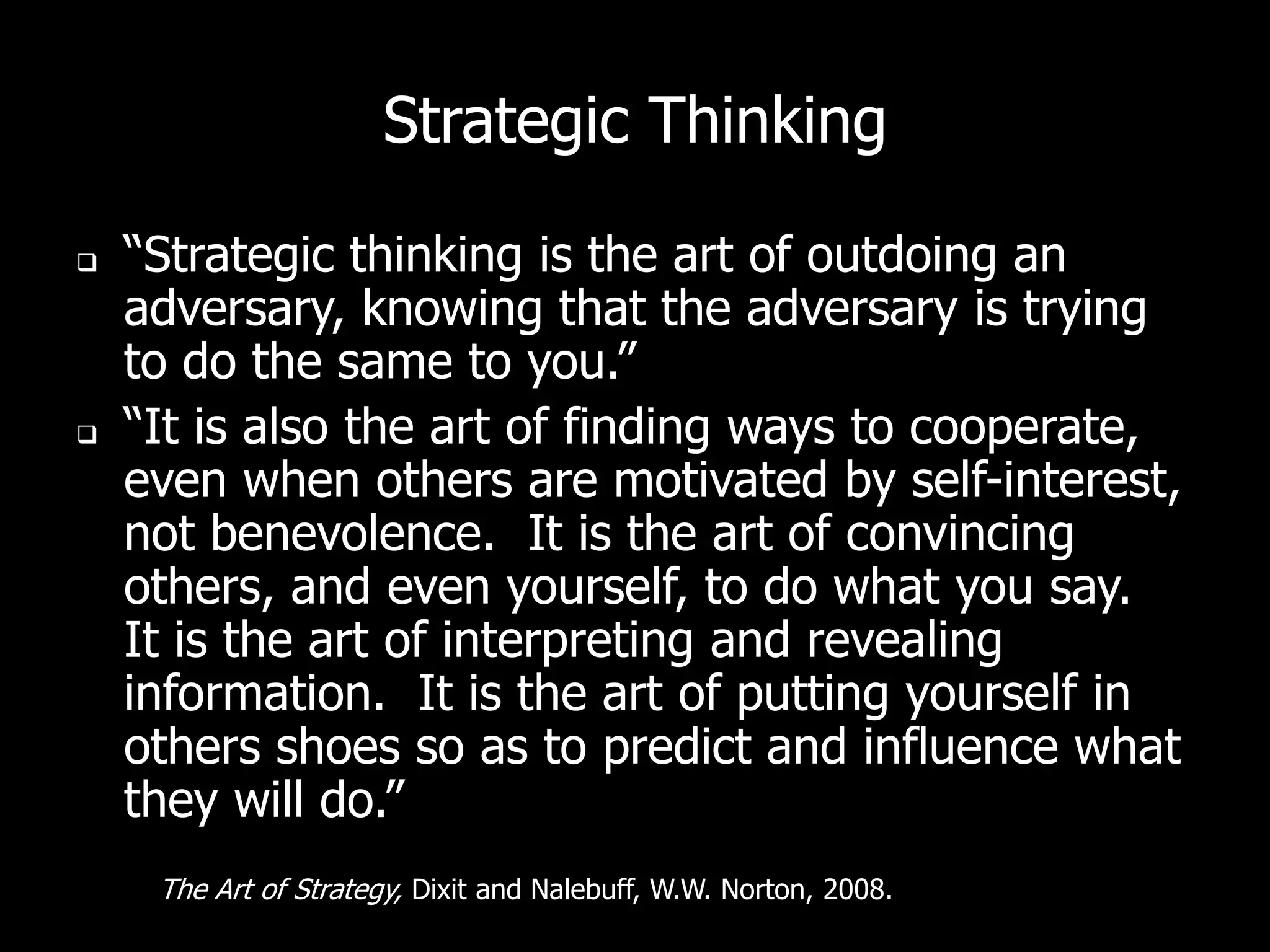 Strategic Thinking

   “Strategic thinking is the art of outdoing an
    adversary, knowing that the adversary is trying
    to do the same to you.”
   “It is also the art of finding ways to cooperate,
    even when others are motivated by self-interest,
    not benevolence. It is the art of convincing
    others, and even yourself, to do what you say.
    It is the art of interpreting and revealing
    information. It is the art of putting yourself in
    others shoes so as to predict and influence what
    they will do.”
     The Art of Strategy, Dixit and Nalebuff, W.W. Norton, 2008.
 