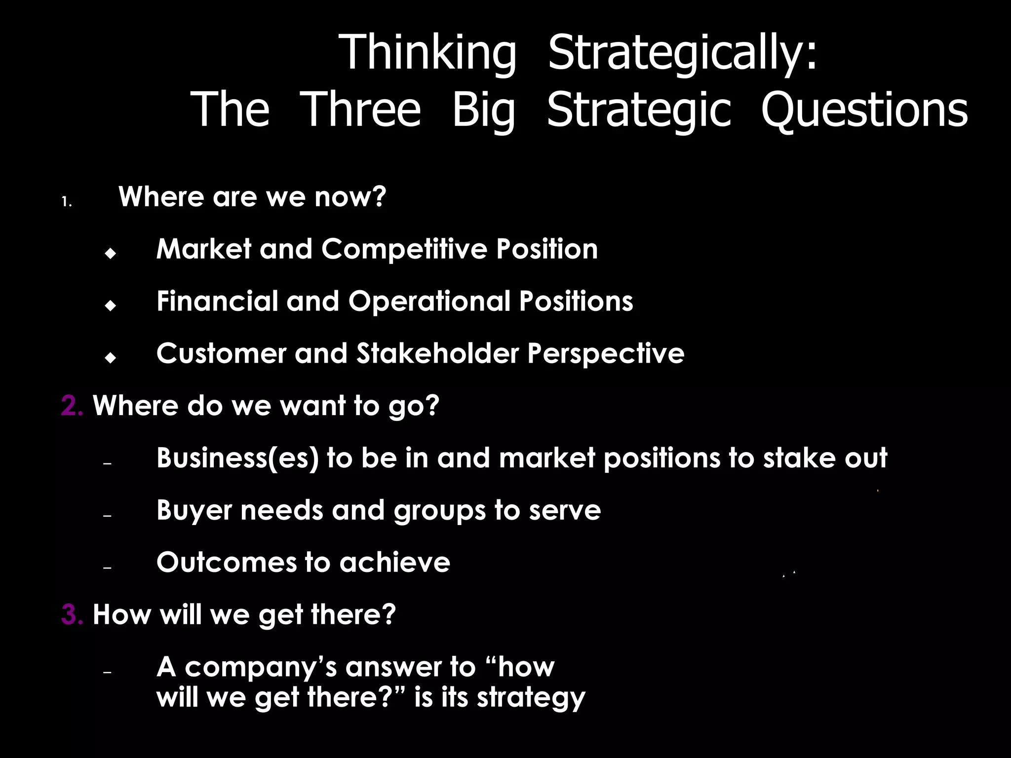 Thinking Strategically:
             The Three Big Strategic Questions
1.       Where are we now?
          Market and Competitive Position
          Financial and Operational Positions
          Customer and Stakeholder Perspective
2. Where do we want to go?
     –     Business(es) to be in and market positions to stake out
     –     Buyer needs and groups to serve
     –     Outcomes to achieve
3. How will we get there?
     –     A company’s answer to “how
           will we get there?” is its strategy
 