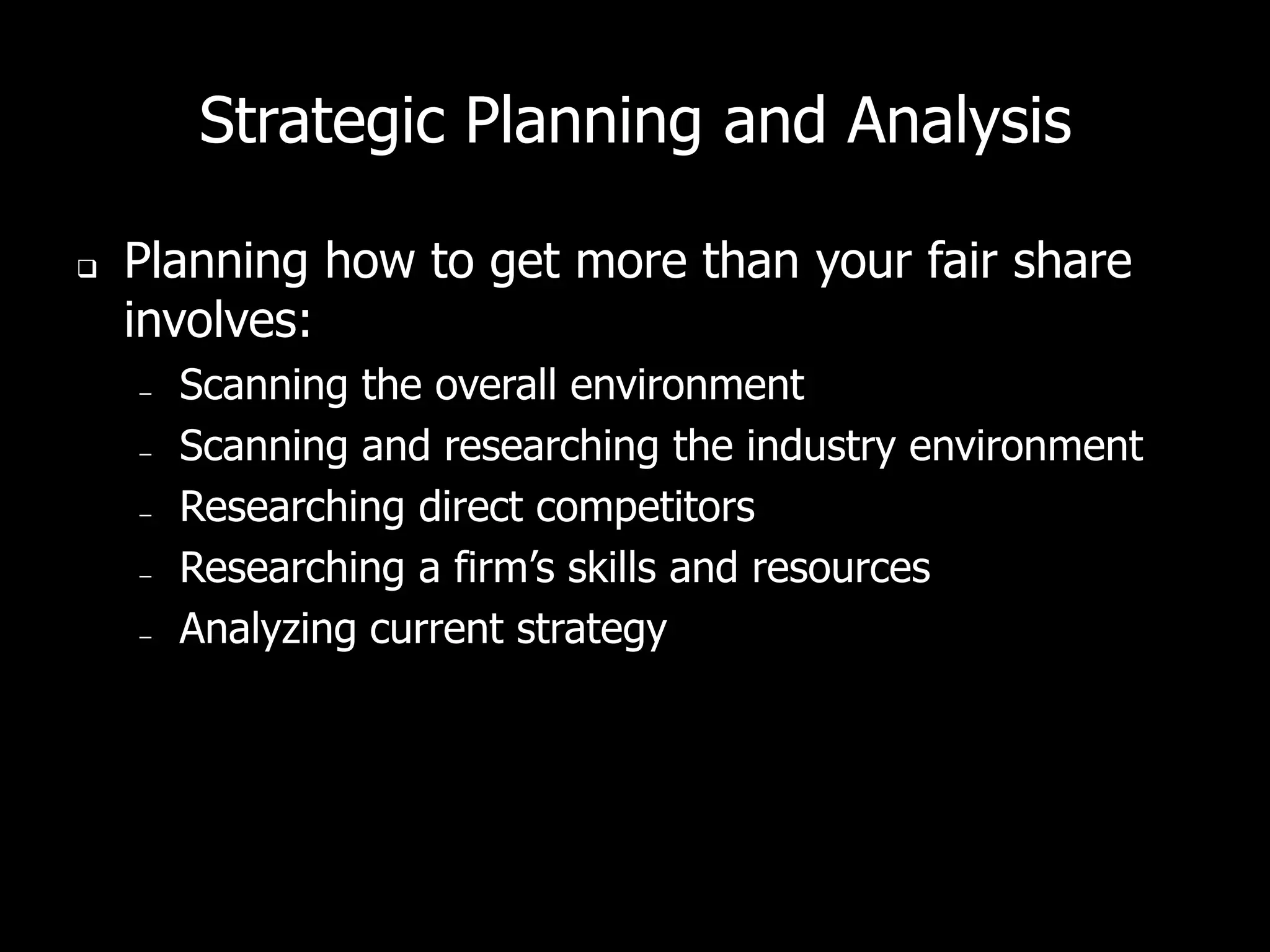 Strategic Planning and Analysis

   Planning how to get more than your fair share
    involves:
    –   Scanning the overall environment
    –   Scanning and researching the industry environment
    –   Researching direct competitors
    –   Researching a firm’s skills and resources
    –   Analyzing current strategy
 