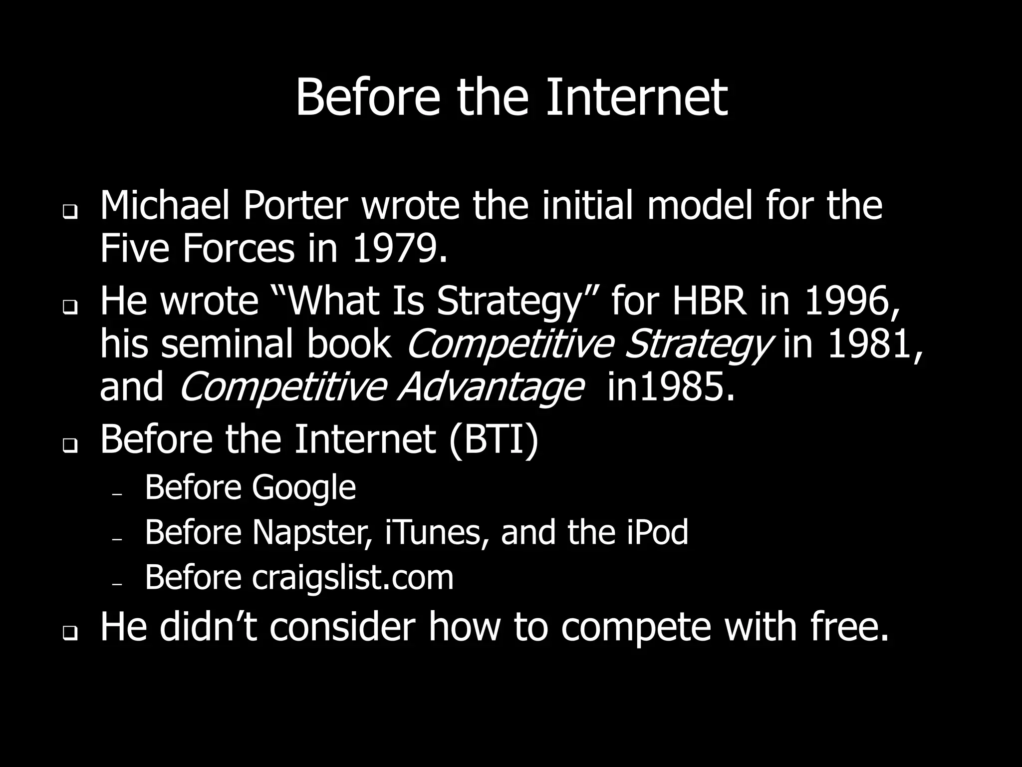 Before the Internet

   Michael Porter wrote the initial model for the
    Five Forces in 1979.
   He wrote “What Is Strategy” for HBR in 1996,
    his seminal book Competitive Strategy in 1981,
    and Competitive Advantage in1985.
   Before the Internet (BTI)
    –   Before Google
    –   Before Napster, iTunes, and the iPod
    –   Before craigslist.com
   He didn’t consider how to compete with free.
 