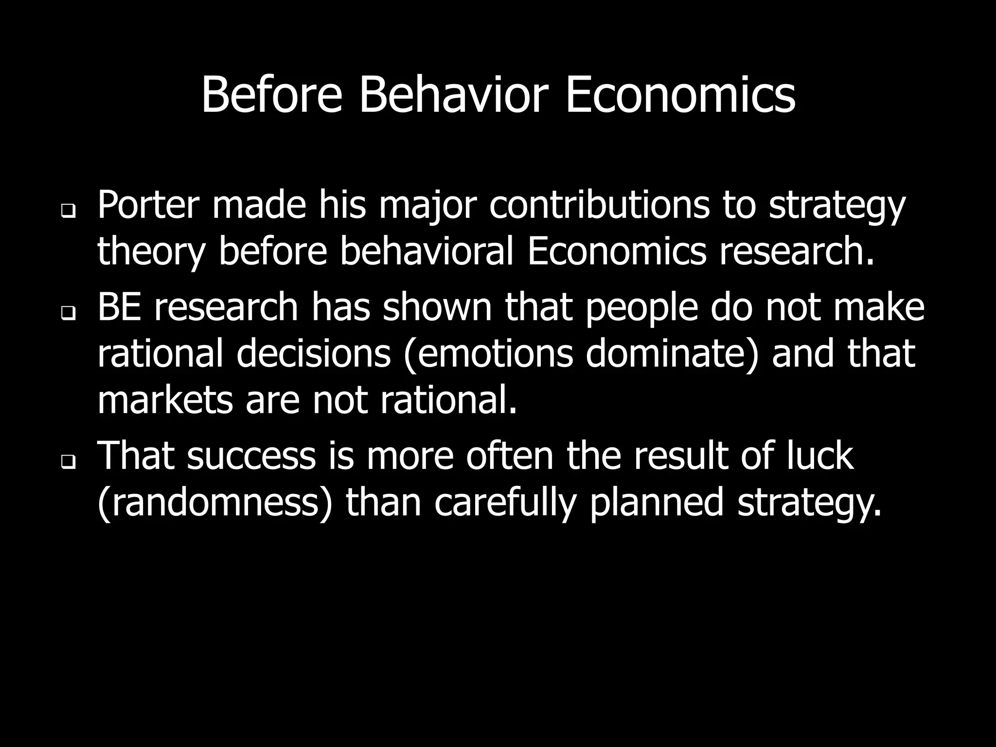 Before Behavior Economics

   Porter made his major contributions to strategy
    theory before behavioral Economics research.
   BE research has shown that people do not make
    rational decisions (emotions dominate) and that
    markets are not rational.
   That success is more often the result of luck
    (randomness) than carefully planned strategy.
 