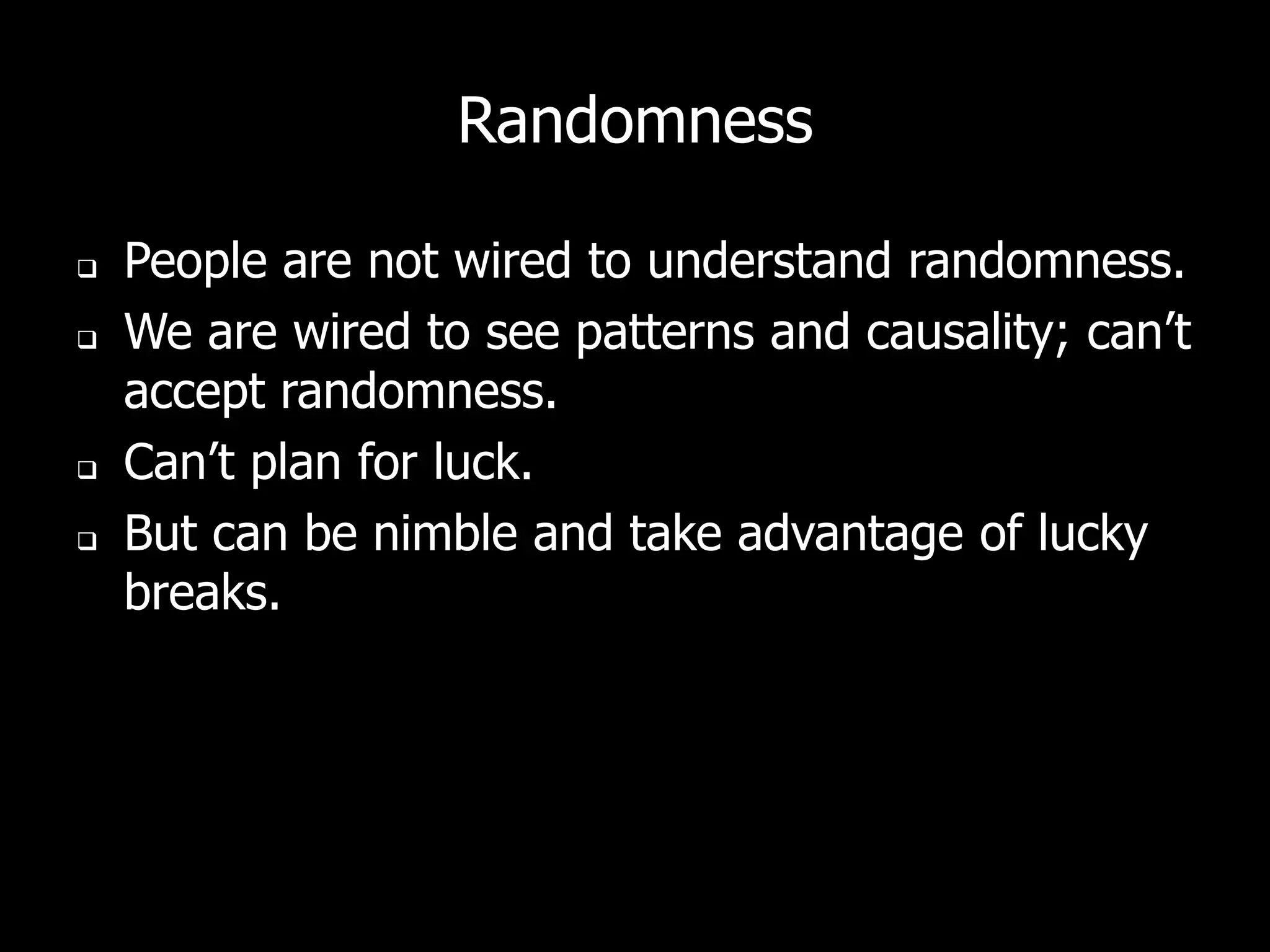 Randomness

   People are not wired to understand randomness.
   We are wired to see patterns and causality; can’t
    accept randomness.
   Can’t plan for luck.
   But can be nimble and take advantage of lucky
    breaks.
 