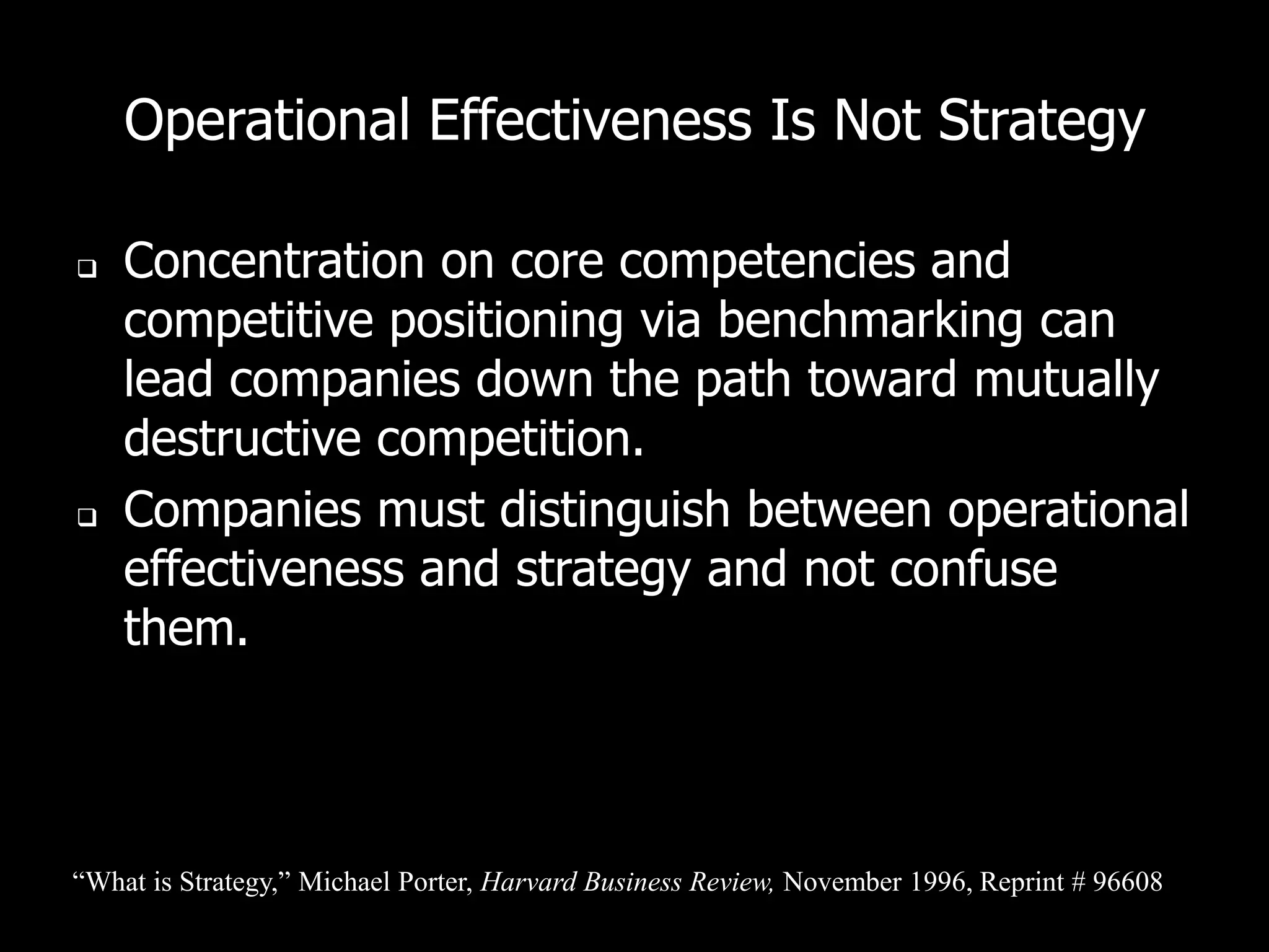 Operational Effectiveness Is Not Strategy

   Concentration on core competencies and
    competitive positioning via benchmarking can
    lead companies down the path toward mutually
    destructive competition.
   Companies must distinguish between operational
    effectiveness and strategy and not confuse
    them.



“What is Strategy,” Michael Porter, Harvard Business Review, November 1996, Reprint # 96608
 