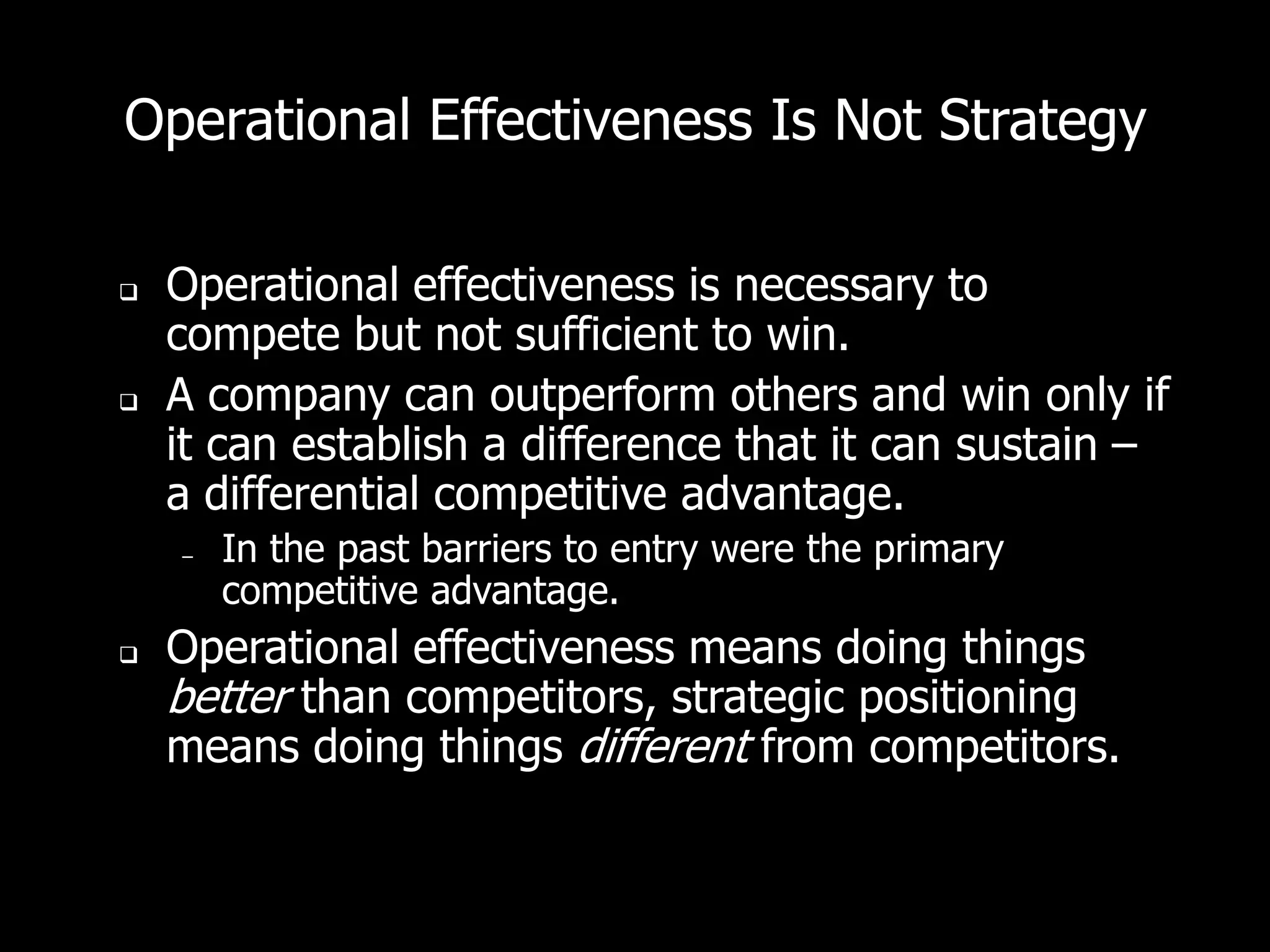Operational Effectiveness Is Not Strategy

   Operational effectiveness is necessary to
    compete but not sufficient to win.
   A company can outperform others and win only if
    it can establish a difference that it can sustain –
    a differential competitive advantage.
    –   In the past barriers to entry were the primary
        competitive advantage.
   Operational effectiveness means doing things
    better than competitors, strategic positioning
    means doing things different from competitors.
 