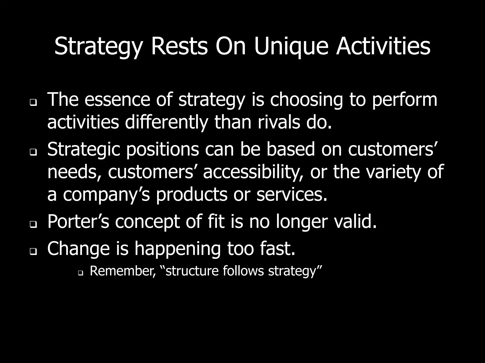Strategy Rests On Unique Activities

   The essence of strategy is choosing to perform
    activities differently than rivals do.
   Strategic positions can be based on customers’
    needs, customers’ accessibility, or the variety of
    a company’s products or services.
   Porter’s concept of fit is no longer valid.
   Change is happening too fast.
          Remember, “structure follows strategy”
 