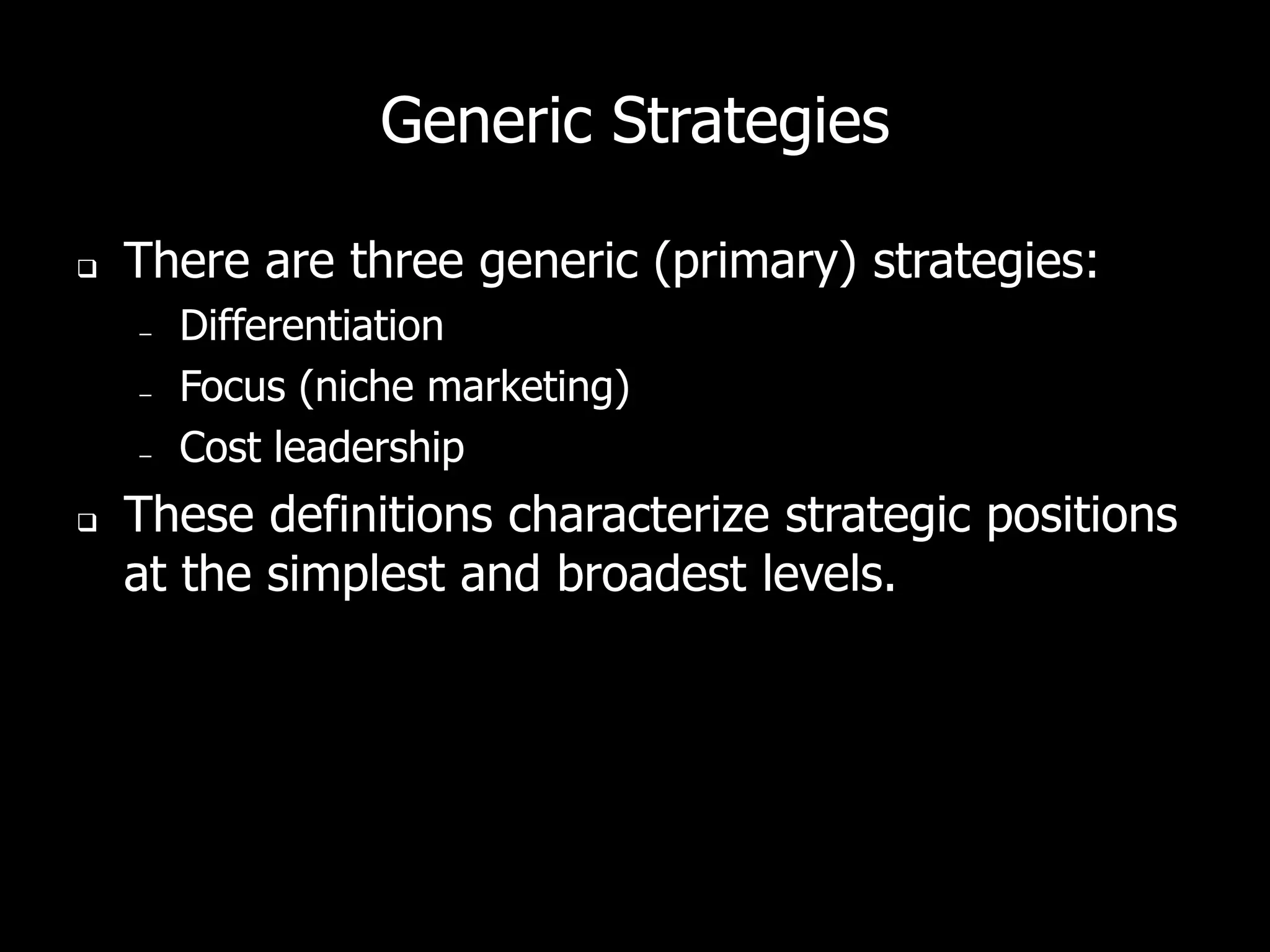 Generic Strategies

   There are three generic (primary) strategies:
    –   Differentiation
    –   Focus (niche marketing)
    –   Cost leadership
   These definitions characterize strategic positions
    at the simplest and broadest levels.
 