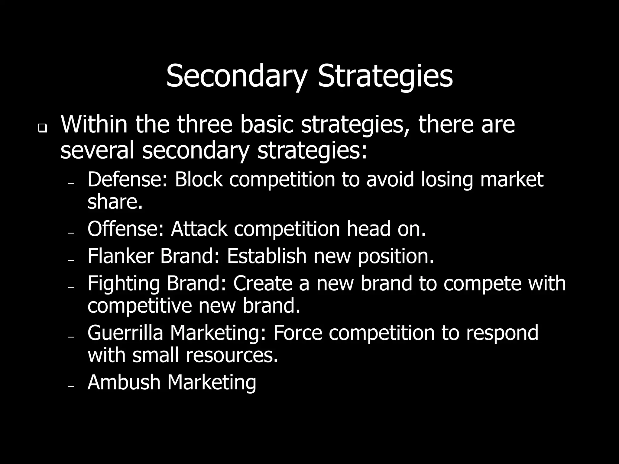 Secondary Strategies
   Within the three basic strategies, there are
    several secondary strategies:
    –   Defense: Block competition to avoid losing market
        share.
    –   Offense: Attack competition head on.
    –   Flanker Brand: Establish new position.
    –   Fighting Brand: Create a new brand to compete with
        competitive new brand.
    –   Guerrilla Marketing: Force competition to respond
        with small resources.
    –   Ambush Marketing
 