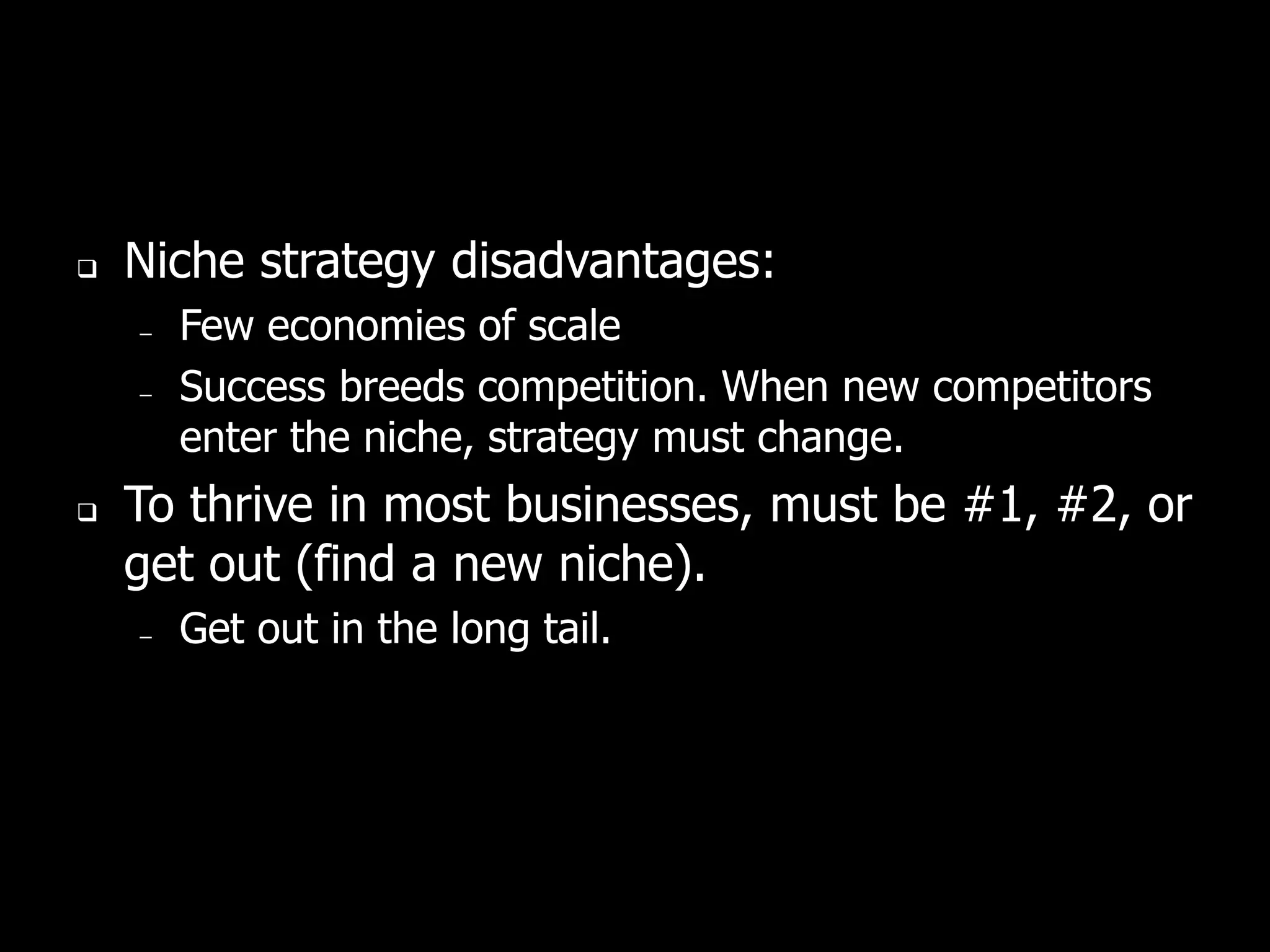    Niche strategy disadvantages:
    –   Few economies of scale
    –   Success breeds competition. When new competitors
        enter the niche, strategy must change.
   To thrive in most businesses, must be #1, #2, or
    get out (find a new niche).
    –   Get out in the long tail.
 