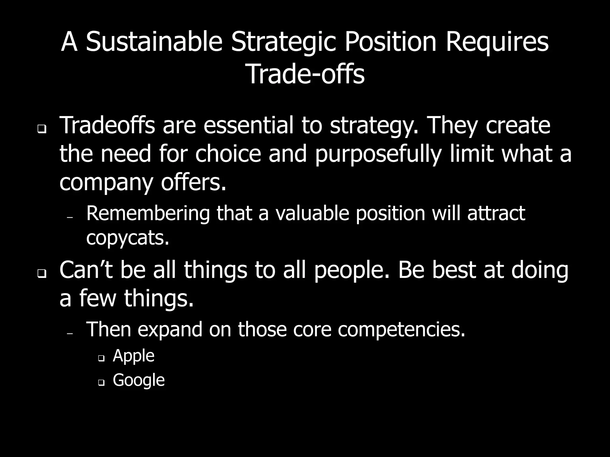 A Sustainable Strategic Position Requires
                   Trade-offs
   Tradeoffs are essential to strategy. They create
    the need for choice and purposefully limit what a
    company offers.
    –   Remembering that a valuable position will attract
        copycats.
   Can’t be all things to all people. Be best at doing
    a few things.
    –   Then expand on those core competencies.
            Apple
            Google
 