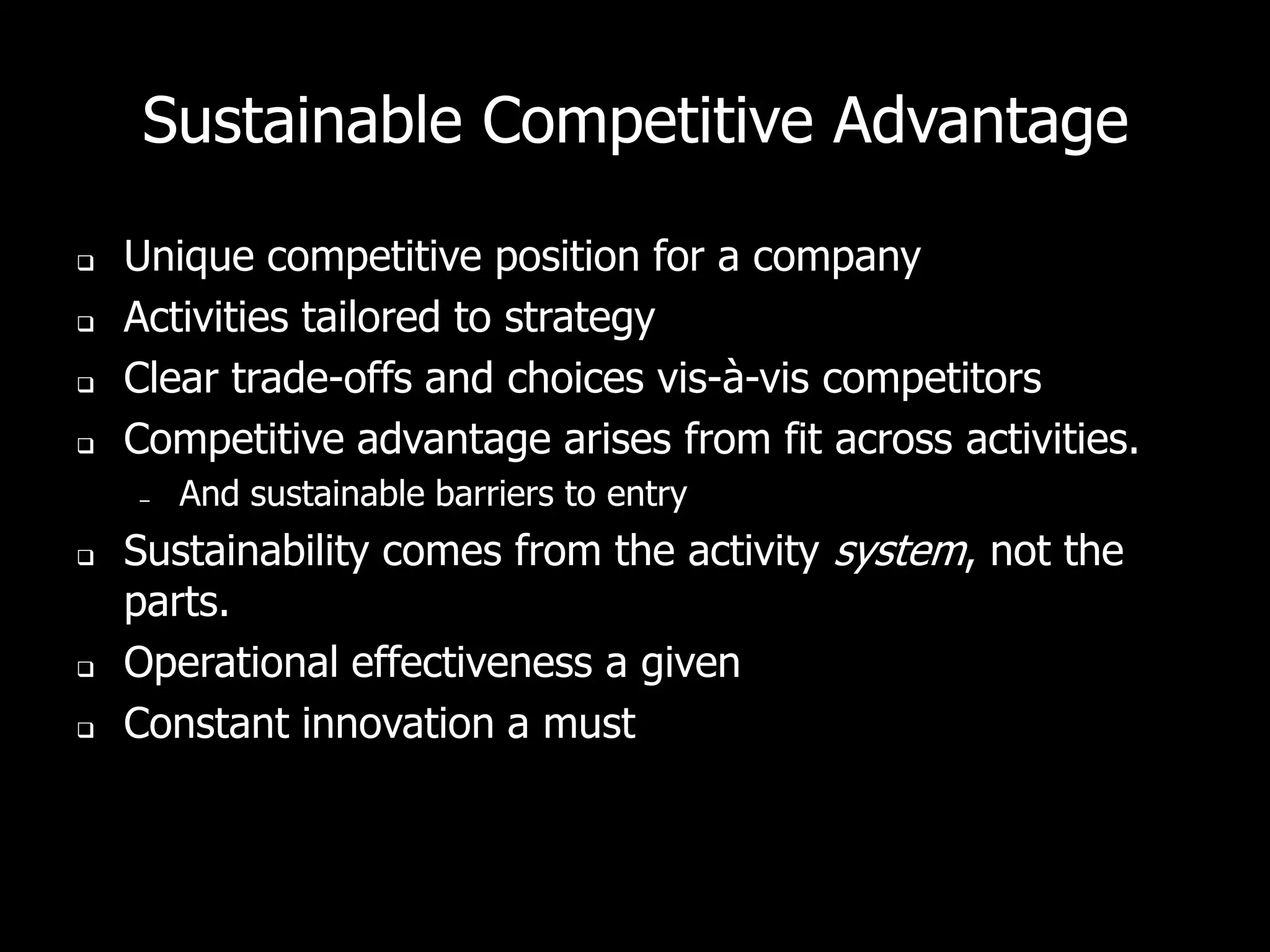 Sustainable Competitive Advantage

   Unique competitive position for a company
   Activities tailored to strategy
   Clear trade-offs and choices vis-à-vis competitors
   Competitive advantage arises from fit across activities.
    –   And sustainable barriers to entry
   Sustainability comes from the activity system, not the
    parts.
   Operational effectiveness a given
   Constant innovation a must
 